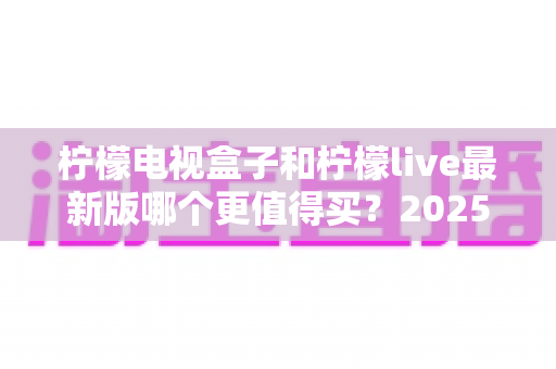 柠檬电视盒子和柠檬live最新版哪个更值得买?2025最新深度对比评测与选购避坑指南 柠檬电视盒子和柠檬live最新版哪个更值得买?2025最新深度对比评测与选购避坑指南