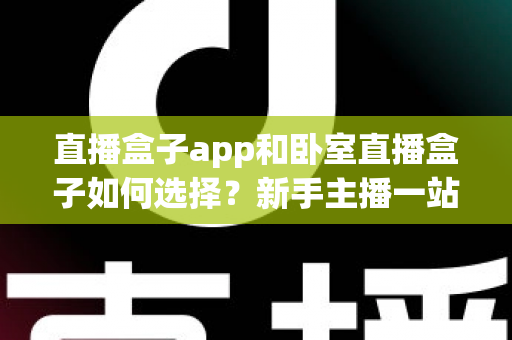 直播盒子app和卧室直播盒子如何选择？新手主播一站式选购与搭建完全指南