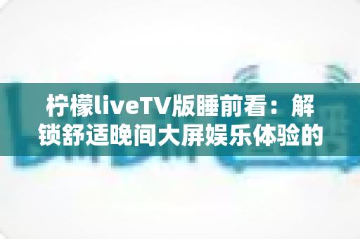 柠檬liveTV版睡前看：解锁舒适晚间大屏娱乐体验的完整指南