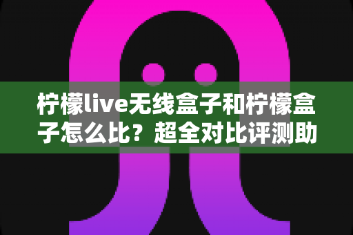 柠檬live无线盒子和柠檬盒子怎么比？超全对比评测助你一次选对电视盒子