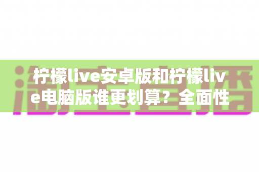 柠檬live安卓版和柠檬live电脑版谁更划算？全面性价比对比帮你做出明智选择