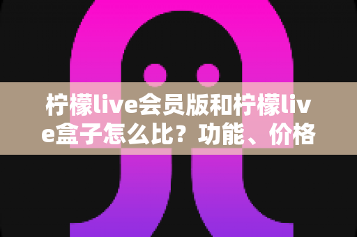 柠檬live会员版和柠檬live盒子怎么比?功能、价格与体验全方位深度对比指南 柠檬live会员版和柠檬live盒子怎么比?功能、价格与体验全方位深度对比指南