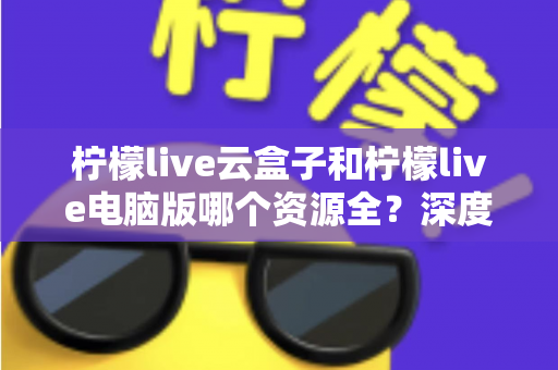 柠檬live云盒子和柠檬live电脑版哪个资源全?深度对比解析帮你选对版本 柠檬live云盒子和柠檬live电脑版哪个资源全?深度对比解析帮你选对版本
