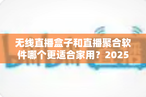 无线直播盒子和直播聚合软件哪个更适合家用？2025年家庭观影方案深度对比与选购指南