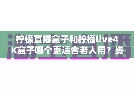 柠檬直播盒子和柠檬live4K盒子哪个更适合老人用?资深测评师详解选购攻略与使用体验 柠檬直播盒子和柠檬live4K盒子哪个更适合老人用?资深测评师详解选购攻略与使用体验
