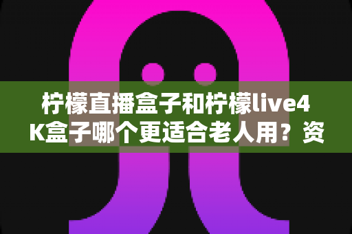 柠檬直播盒子和柠檬live4K盒子哪个更适合老人用?资深测评师详解选购攻略与使用体验 柠檬直播盒子和柠檬live4K盒子哪个更适合老人用?资深测评师详解选购攻略与使用体验