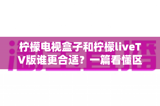 柠檬电视盒子和柠檬liveTV版谁更合适？一篇看懂区别与选购指南