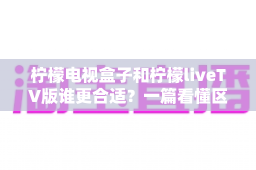 柠檬电视盒子和柠檬liveTV版谁更合适？一篇看懂区别与选购指南