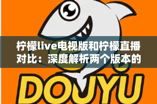 柠檬live电视版和柠檬直播对比：深度解析两个版本的核心差异，助你选出最佳使用方案