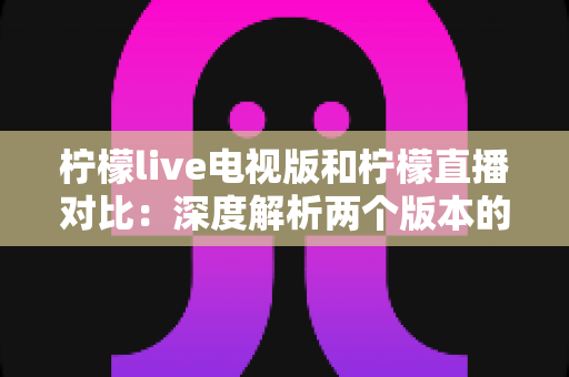 柠檬live电视版和柠檬直播对比：深度解析两个版本的核心差异，助你选出最佳使用方案