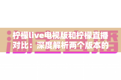 柠檬live电视版和柠檬直播对比：深度解析两个版本的核心差异，助你选出最佳使用方案