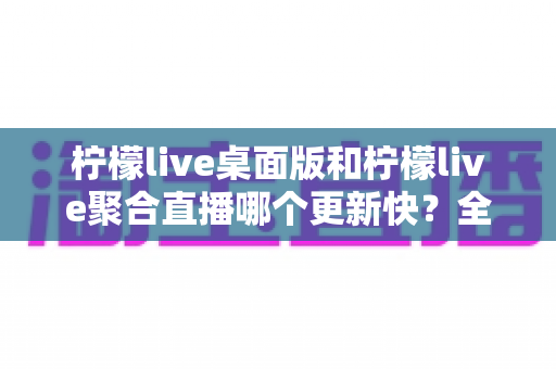 柠檬live桌面版和柠檬live聚合直播哪个更新快？全面解析两大版本更新速度与选择建议