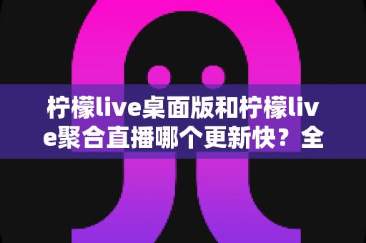 柠檬live桌面版和柠檬live聚合直播哪个更新快？全面解析两大版本更新速度与选择建议