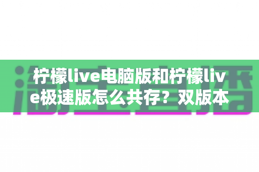 柠檬live电脑版和柠檬live极速版怎么共存?双版本安装与多开全攻略 柠檬live电脑版和柠檬live极速版怎么共存?双版本安装与多开全攻略