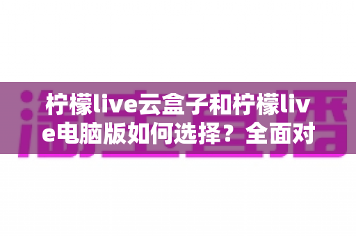 柠檬live云盒子和柠檬live电脑版如何选择？全面对比分析与购买指南