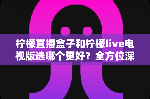 柠檬直播盒子和柠檬live电视版选哪个更好？全方位深度对比与选购指南