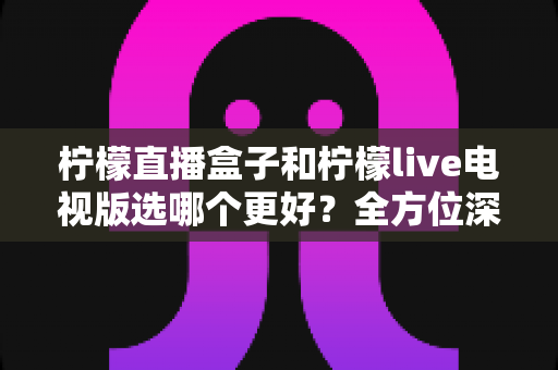 柠檬直播盒子和柠檬live电视版选哪个更好？全方位深度对比与选购指南