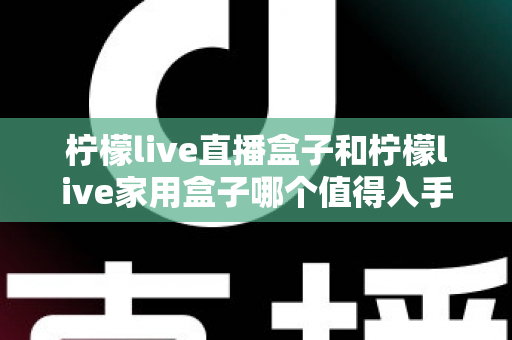 柠檬live直播盒子和柠檬live家用盒子哪个值得入手？一篇文章带你全面对比，选对不选贵