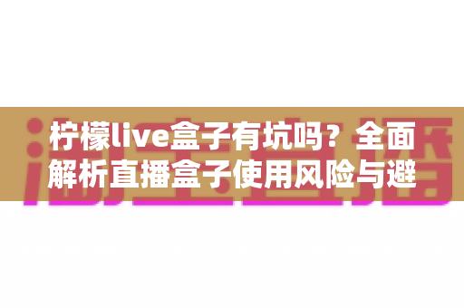 柠檬live盒子有坑吗?全面解析直播盒子使用风险与避坑指南 柠檬live盒子有坑吗?全面解析直播盒子使用风险与避坑指南