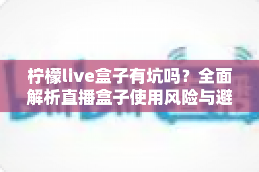 柠檬live盒子有坑吗?全面解析直播盒子使用风险与避坑指南 柠檬live盒子有坑吗?全面解析直播盒子使用风险与避坑指南