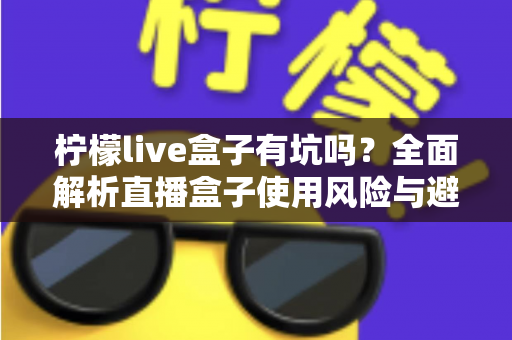 柠檬live盒子有坑吗?全面解析直播盒子使用风险与避坑指南 柠檬live盒子有坑吗?全面解析直播盒子使用风险与避坑指南