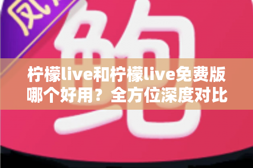 柠檬live和柠檬live免费版哪个好用？全方位深度对比，帮你找到最适合自己的版本