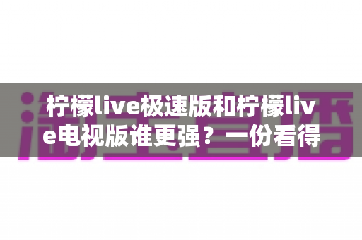 柠檬live极速版和柠檬live电视版谁更强?一份看得懂、用得上的全面对比指南 柠檬live极速版和柠檬live电视版谁更强?一份看得懂、用得上的全面对比指南