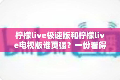 柠檬live极速版和柠檬live电视版谁更强?一份看得懂、用得上的全面对比指南 柠檬live极速版和柠檬live电视版谁更强?一份看得懂、用得上的全面对比指南