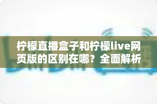 柠檬直播盒子和柠檬live网页版的区别在哪？全面解析两大版本差异，帮你选出最适合自己的观看方式