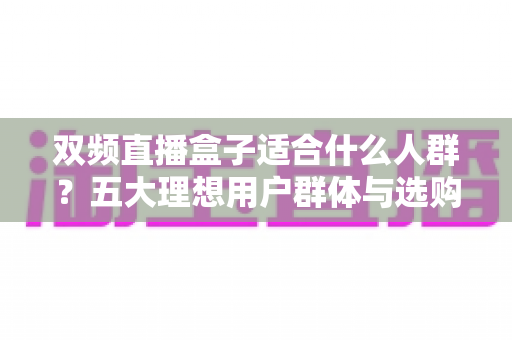 双频直播盒子适合什么人群？五大理想用户群体与选购全攻略深度解析