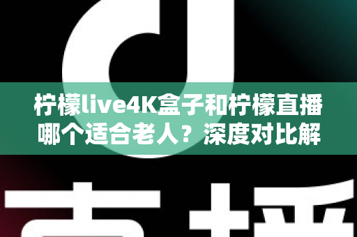 柠檬live4K盒子和柠檬直播哪个适合老人?深度对比解析与家庭选购实用指南 柠檬live4K盒子和柠檬直播哪个适合老人?深度对比解析与家庭选购实用指南