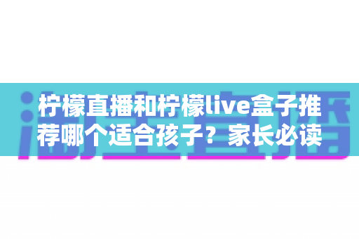 柠檬直播和柠檬live盒子推荐哪个适合孩子?家长必读的全面对比与选购指南 柠檬直播和柠檬live盒子推荐哪个适合孩子?家长必读的全面对比与选购指南