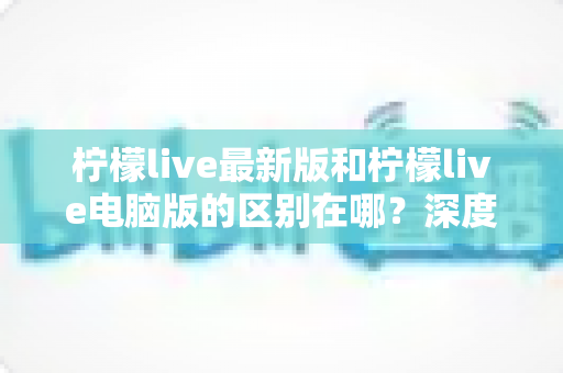 柠檬live最新版和柠檬live电脑版的区别在哪?深度对比解析助你选对版本 柠檬live最新版和柠檬live电脑版的区别在哪?深度对比解析助你选对版本