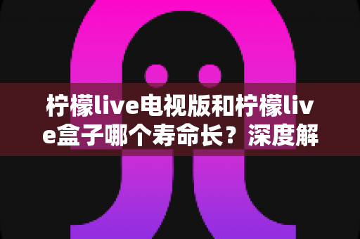 柠檬live电视版和柠檬live盒子哪个寿命长？深度解析帮你选对设备