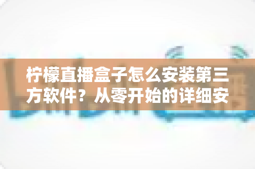 柠檬直播盒子怎么安装第三方软件?从零开始的详细安装教程与实用避坑指南 柠檬直播盒子怎么安装第三方软件?从零开始的详细安装教程与实用避坑指南