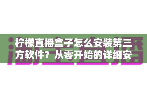 柠檬直播盒子怎么安装第三方软件?从零开始的详细安装教程与实用避坑指南 柠檬直播盒子怎么安装第三方软件?从零开始的详细安装教程与实用避坑指南