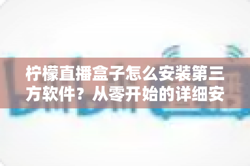 柠檬直播盒子怎么安装第三方软件?从零开始的详细安装教程与实用避坑指南 柠檬直播盒子怎么安装第三方软件?从零开始的详细安装教程与实用避坑指南