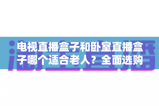 电视直播盒子和卧室直播盒子哪个适合老人?全面选购指南,帮您为爸妈选对设备更省心 电视直播盒子和卧室直播盒子哪个适合老人?全面选购指南,帮您为爸妈选对设备更省心