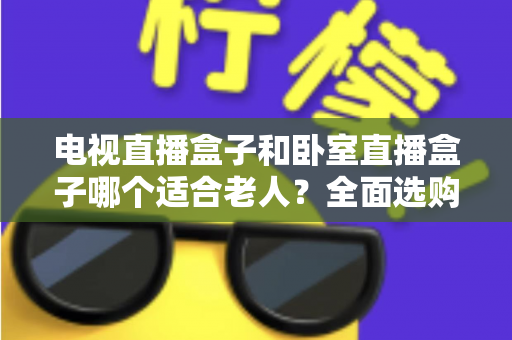 电视直播盒子和卧室直播盒子哪个适合老人?全面选购指南,帮您为爸妈选对设备更省心 电视直播盒子和卧室直播盒子哪个适合老人?全面选购指南,帮您为爸妈选对设备更省心