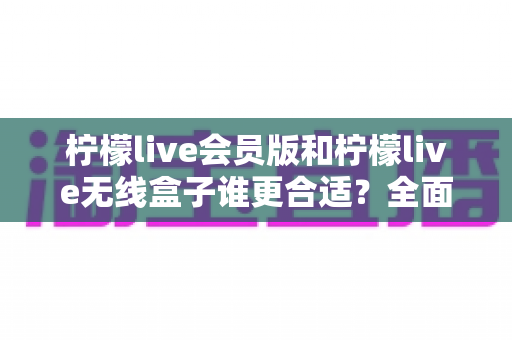 柠檬live会员版和柠檬live无线盒子谁更合适?全面对比帮你选对不选贵 柠檬live会员版和柠檬live无线盒子谁更合适?全面对比帮你选对不选贵