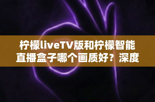 柠檬liveTV版和柠檬智能直播盒子哪个画质好？深度对比解析与选购实用指南