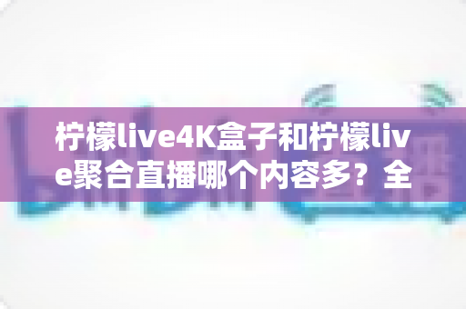 柠檬live4K盒子和柠檬live聚合直播哪个内容多？全方位对比分析与选购指南