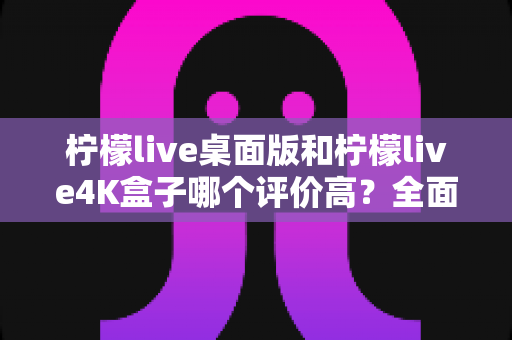柠檬live桌面版和柠檬live4K盒子哪个评价高?全面对比分析与选购建议 柠檬live桌面版和柠檬live4K盒子哪个评价高?全面对比分析与选购建议