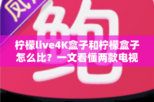 柠檬live4K盒子和柠檬盒子怎么比？一文看懂两款电视盒子的核心差异与选购攻略