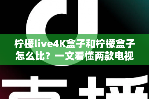 柠檬live4K盒子和柠檬盒子怎么比？一文看懂两款电视盒子的核心差异与选购攻略