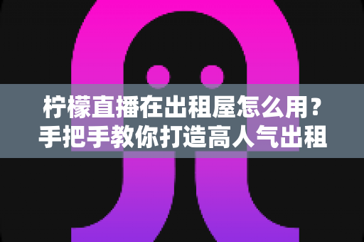 柠檬直播在出租屋怎么用?手把手教你打造高人气出租房直播间(新手实用指南) 柠檬直播在出租屋怎么用?手把手教你打造高人气出租房直播间(新手实用指南)