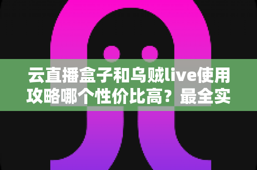云直播盒子和乌贼live使用攻略哪个性价比高？最全实测对比与选购避坑指南
