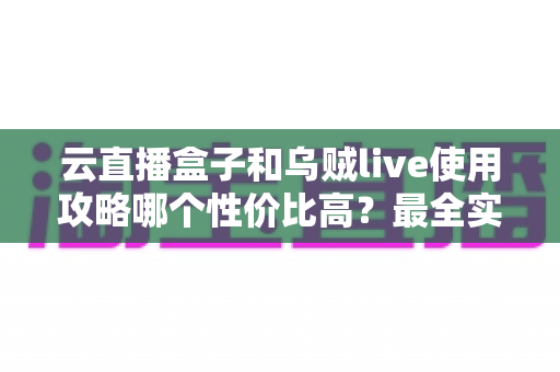 云直播盒子和乌贼live使用攻略哪个性价比高？最全实测对比与选购避坑指南