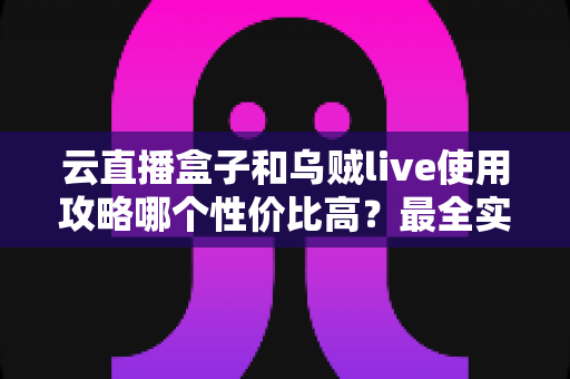 云直播盒子和乌贼live使用攻略哪个性价比高？最全实测对比与选购避坑指南