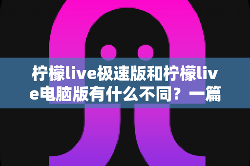 柠檬live极速版和柠檬live电脑版有什么不同？一篇看懂两个版本差异的实用指南